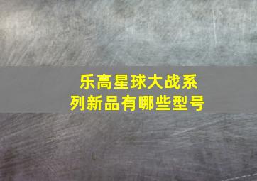 乐高星球大战系列新品有哪些型号