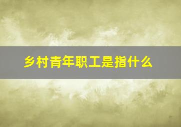 乡村青年职工是指什么