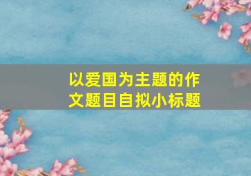 以爱国为主题的作文题目自拟小标题