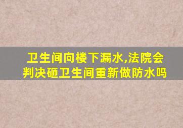 卫生间向楼下漏水,法院会判决砸卫生间重新做防水吗