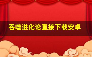 吞噬进化论直接下载安卓