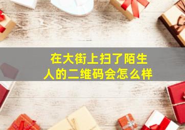 在大街上扫了陌生人的二维码会怎么样