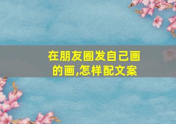 在朋友圈发自己画的画,怎样配文案