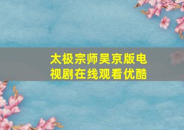 太极宗师吴京版电视剧在线观看优酷