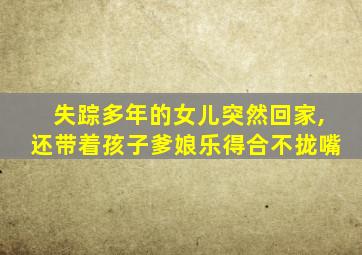 失踪多年的女儿突然回家,还带着孩子爹娘乐得合不拢嘴