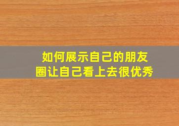 如何展示自己的朋友圈让自己看上去很优秀