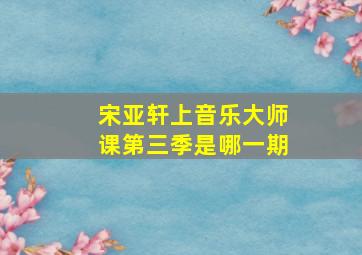 宋亚轩上音乐大师课第三季是哪一期