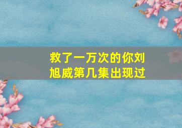 救了一万次的你刘旭威第几集出现过