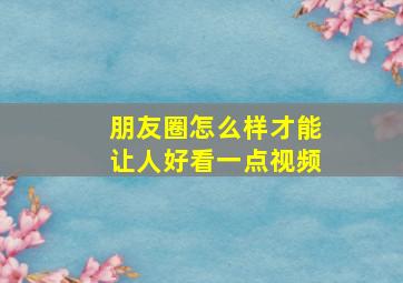 朋友圈怎么样才能让人好看一点视频