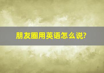 朋友圈用英语怎么说?