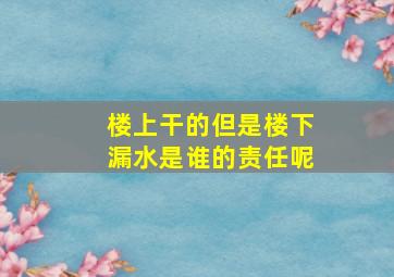 楼上干的但是楼下漏水是谁的责任呢