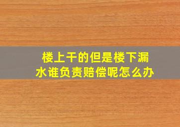 楼上干的但是楼下漏水谁负责赔偿呢怎么办