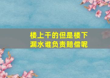 楼上干的但是楼下漏水谁负责赔偿呢