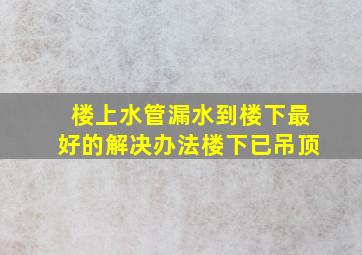 楼上水管漏水到楼下最好的解决办法楼下已吊顶