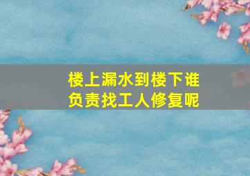 楼上漏水到楼下谁负责找工人修复呢