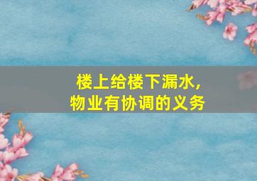 楼上给楼下漏水,物业有协调的义务