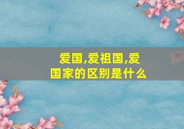 爱国,爱祖国,爱国家的区别是什么