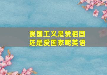 爱国主义是爱祖国还是爱国家呢英语