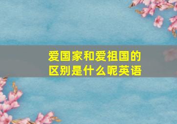 爱国家和爱祖国的区别是什么呢英语