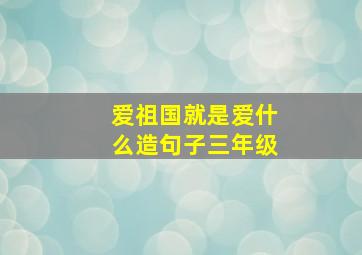 爱祖国就是爱什么造句子三年级