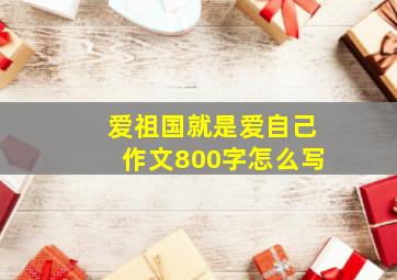 爱祖国就是爱自己作文800字怎么写