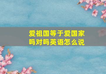 爱祖国等于爱国家吗对吗英语怎么说