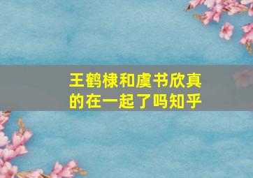 王鹤棣和虞书欣真的在一起了吗知乎