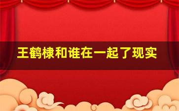 王鹤棣和谁在一起了现实