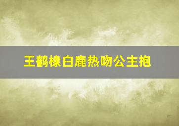 王鹤棣白鹿热吻公主抱