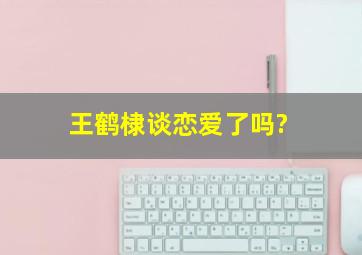 王鹤棣谈恋爱了吗?