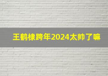 王鹤棣跨年2024太帅了嘛