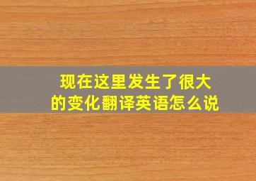 现在这里发生了很大的变化翻译英语怎么说