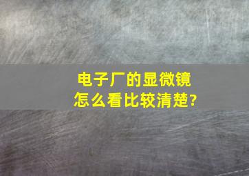 电子厂的显微镜怎么看比较清楚?