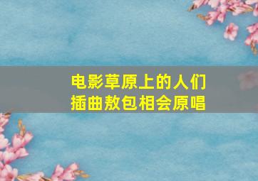 电影草原上的人们插曲敖包相会原唱