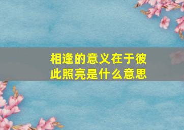 相逢的意义在于彼此照亮是什么意思