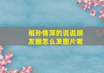 祖孙情深的说说朋友圈怎么发图片呢