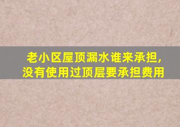 老小区屋顶漏水谁来承担,没有使用过顶层要承担费用