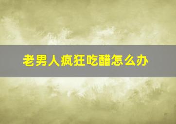 老男人疯狂吃醋怎么办