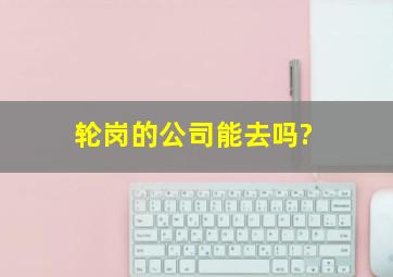 轮岗的公司能去吗?