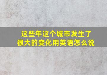 这些年这个城市发生了很大的变化用英语怎么说