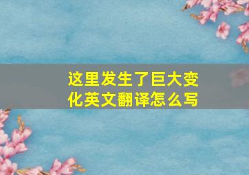 这里发生了巨大变化英文翻译怎么写