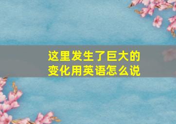 这里发生了巨大的变化用英语怎么说