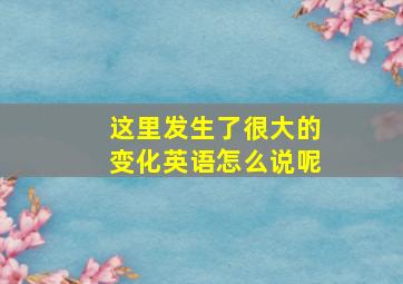 这里发生了很大的变化英语怎么说呢