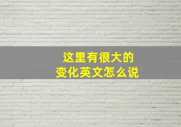 这里有很大的变化英文怎么说