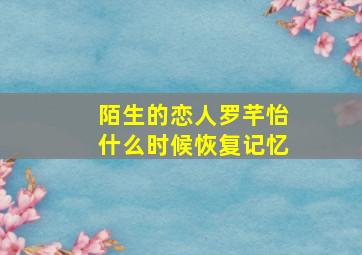 陌生的恋人罗芊怡什么时候恢复记忆