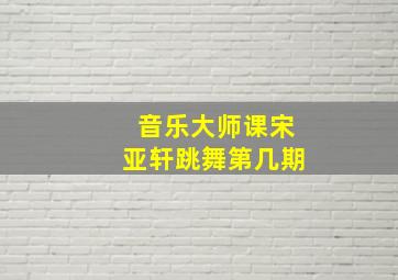 音乐大师课宋亚轩跳舞第几期