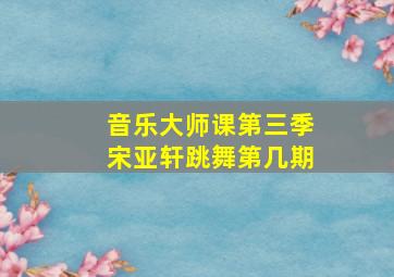 音乐大师课第三季宋亚轩跳舞第几期