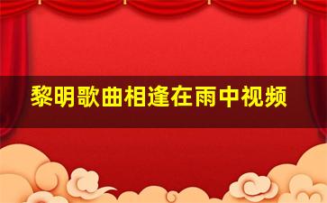 黎明歌曲相逢在雨中视频