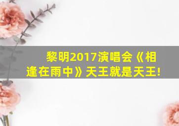 黎明2017演唱会《相逢在雨中》天王就是天王!