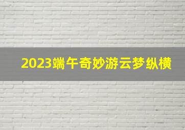 2023端午奇妙游云梦纵横